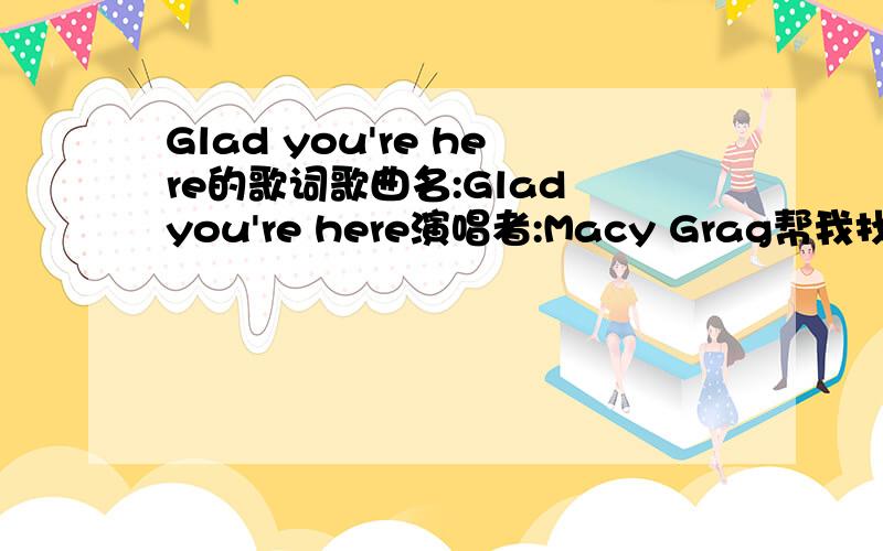 Glad you're here的歌词歌曲名:Glad you're here演唱者:Macy Grag帮我找下歌词,