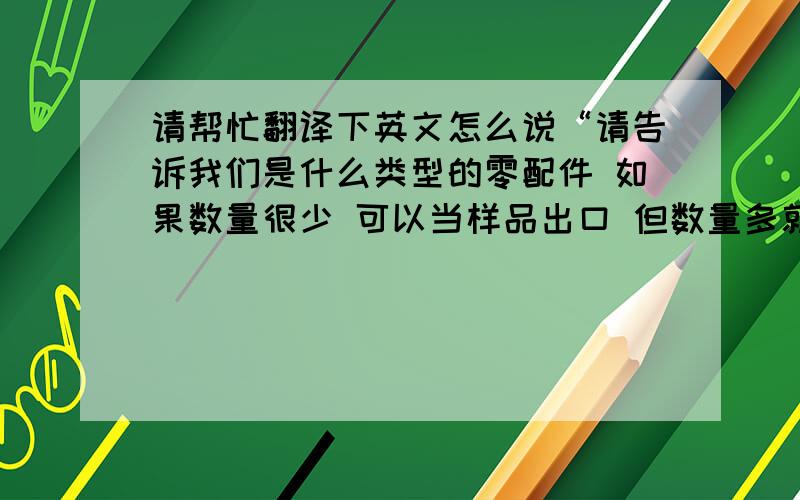 请帮忙翻译下英文怎么说“请告诉我们是什么类型的零配件 如果数量很少 可以当样品出口 但数量多就不行 我们公司只有出口化学品的资质”