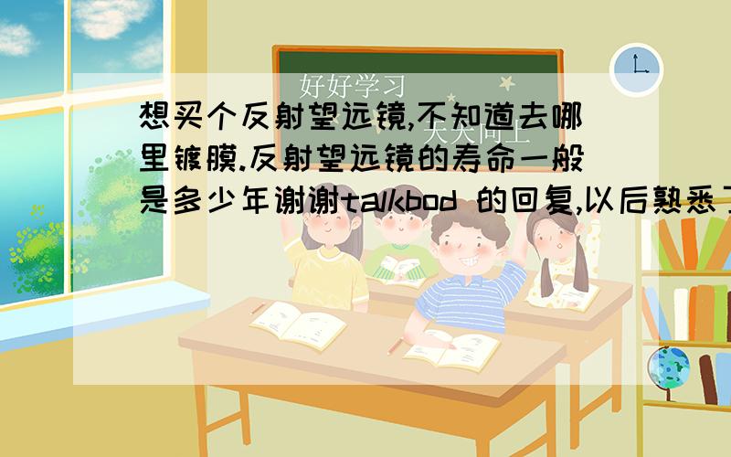 想买个反射望远镜,不知道去哪里镀膜.反射望远镜的寿命一般是多少年谢谢talkbod 的回复,以后熟悉了还是要买反射的,镀膜是个大问题.有没有用反射的爱好者,你们是如何镀膜的?