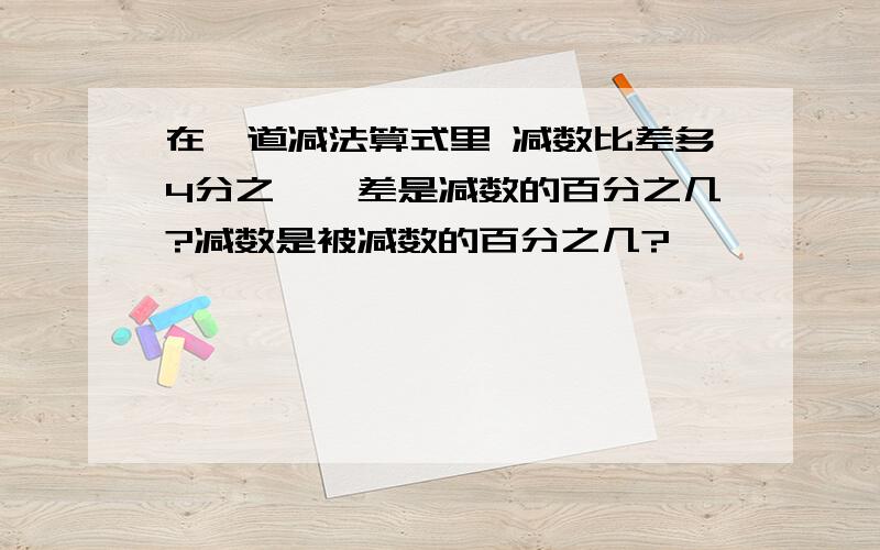 在一道减法算式里 减数比差多4分之一,差是减数的百分之几?减数是被减数的百分之几?