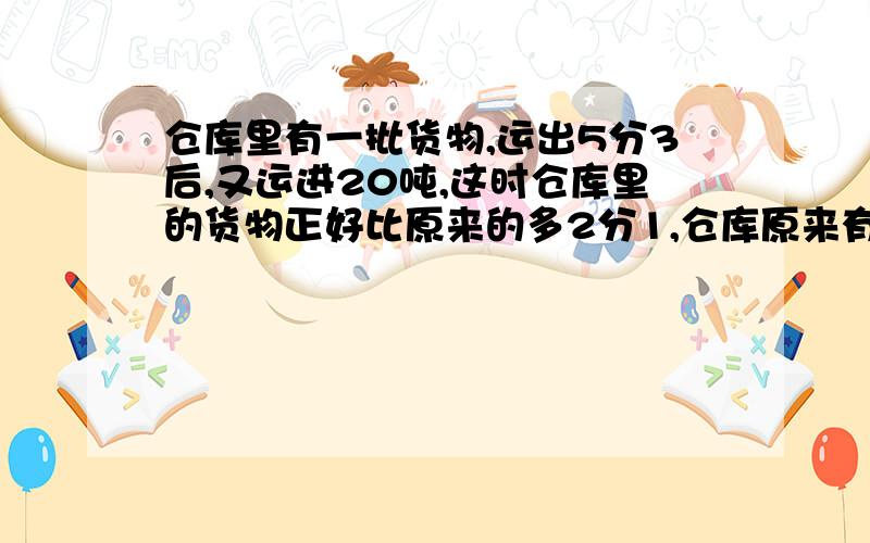 仓库里有一批货物,运出5分3后,又运进20吨,这时仓库里的货物正好比原来的多2分1,仓库原来有多少货物?请说说解题思路