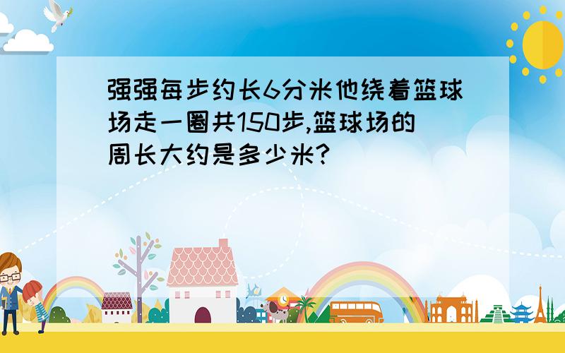 强强每步约长6分米他绕着篮球场走一圈共150步,篮球场的周长大约是多少米?