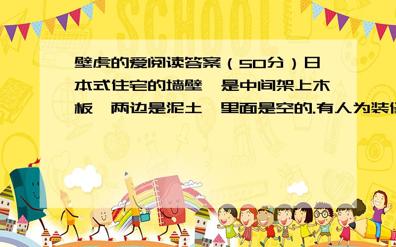 壁虎的爱阅读答案（50分）日本式住宅的墙壁,是中间架上木板,两边是泥土,里面是空的.有人为装修房子,拆开了墙壁.在拆墙壁的时候,那人发现一只壁虎困在里面.一根从外面钉到里面的钉子恰