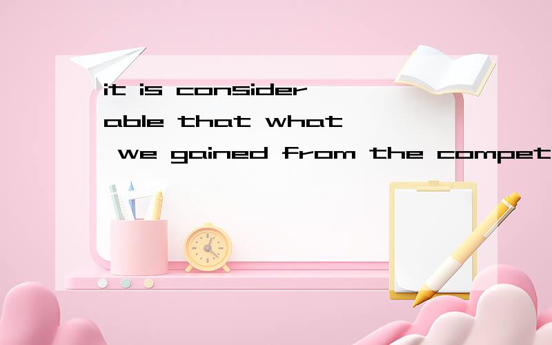 it is considerable that what we gained from the competition.这句话that what连用语法和it is 时态对么?烦请大虾指点,