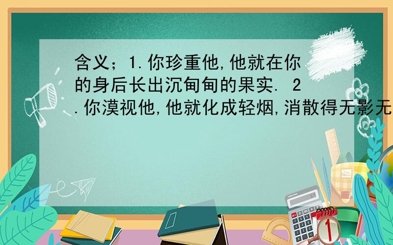 含义；1.你珍重他,他就在你的身后长出沉甸甸的果实. 2.你漠视他,他就化成轻烟,消散得无影无踪.谁也无法描绘出他的面目,但世界上能处处听到他的脚步.     当旭日驱散夜的残幕时,当夕阳被