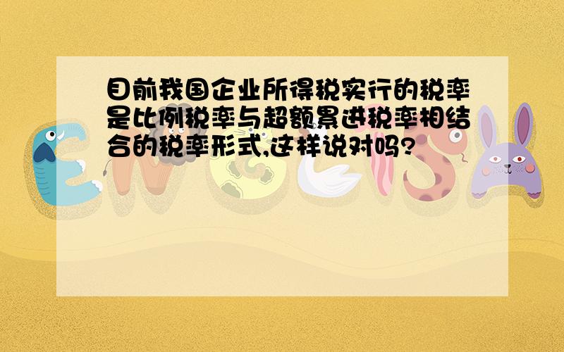 目前我国企业所得税实行的税率是比例税率与超额累进税率相结合的税率形式,这样说对吗?