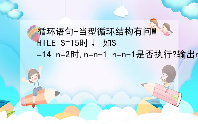 循环语句-当型循环结构有问WHILE S=15时↓ 如S=14 n=2时,n=n-1 n=n-1是否执行?输出n为2还是1?WENDPRINT nEND