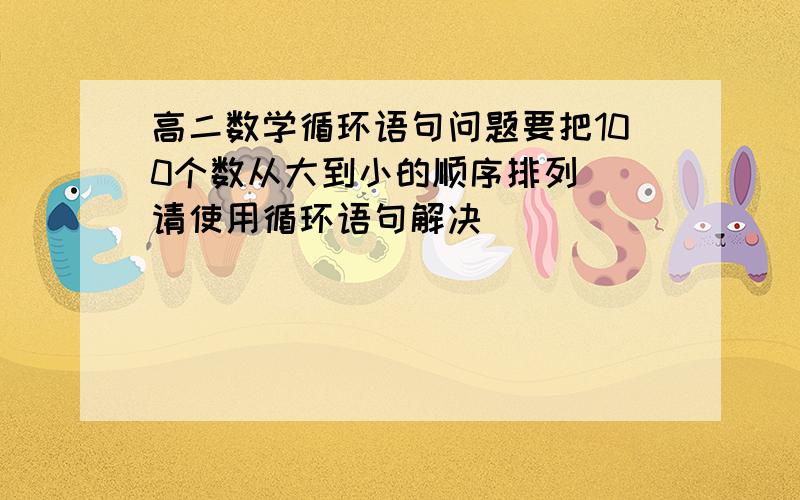 高二数学循环语句问题要把100个数从大到小的顺序排列  请使用循环语句解决