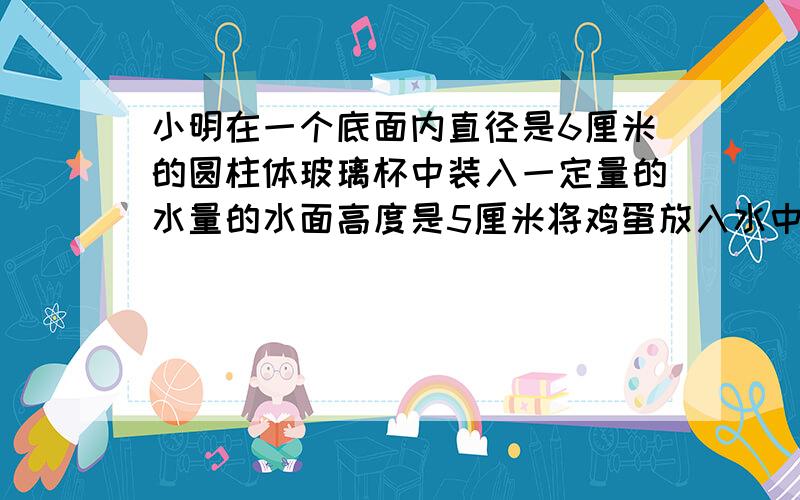 小明在一个底面内直径是6厘米的圆柱体玻璃杯中装入一定量的水量的水面高度是5厘米将鸡蛋放入水中再次测量水面的高度是5.5厘米这只鸡蛋的体积大约是多少立方厘米（得数保留整数）要