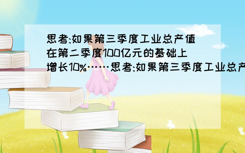 思考:如果第三季度工业总产值在第二季度100亿元的基础上增长10%……思考:如果第三季度工业总产值在第二季度100亿元的基础上增长10%,而第四季度的工业总产值比第三季度的工业总产值第三