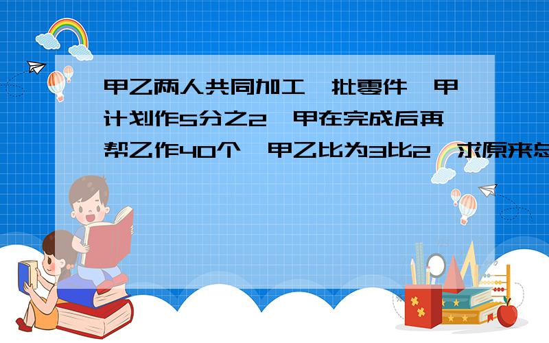 甲乙两人共同加工一批零件,甲计划作5分之2,甲在完成后再帮乙作40个,甲乙比为3比2,求原来总个数.