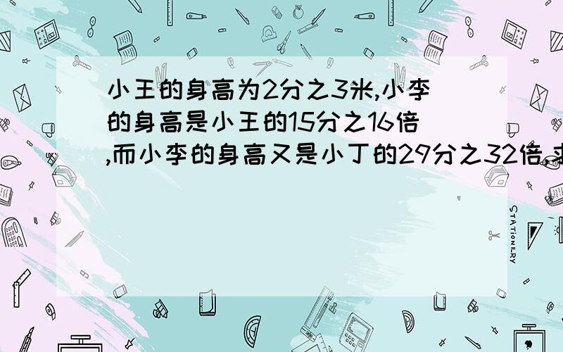 小王的身高为2分之3米,小李的身高是小王的15分之16倍,而小李的身高又是小丁的29分之32倍,求小丁的身高