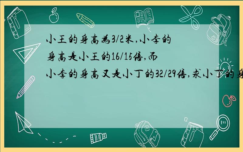 小王的身高为3/2米,小李的身高是小王的16/15倍,而小李的身高又是小丁的32/29倍,求小丁的身高