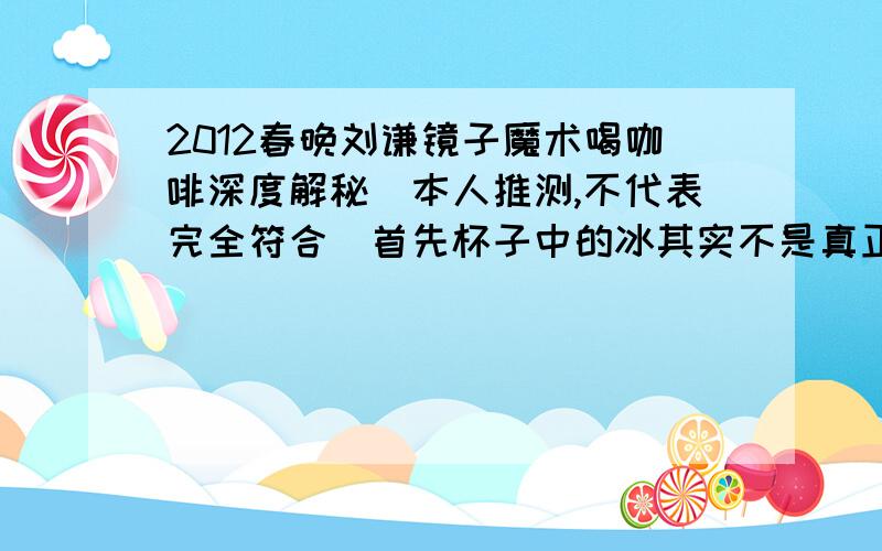 2012春晚刘谦镜子魔术喝咖啡深度解秘（本人推测,不代表完全符合）首先杯子中的冰其实不是真正的冰,而是一些高度压缩的固体干燥剂,（有些固体干燥剂本身就是透明的,类似与冰块.）这次