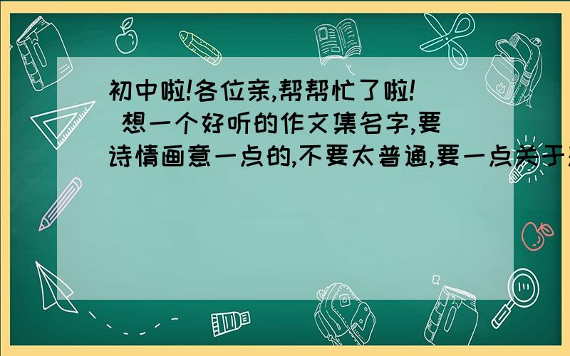 初中啦!各位亲,帮帮忙了啦! 想一个好听的作文集名字,要诗情画意一点的,不要太普通,要一点关于题目的解释,谢谢啦!O(∩_∩)O~