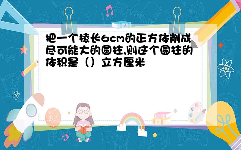 把一个棱长6cm的正方体削成尽可能大的圆柱,则这个圆柱的体积是（）立方厘米