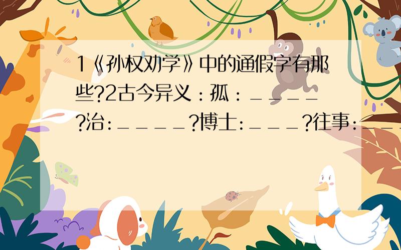 1《孙权劝学》中的通假字有那些?2古今异义：孤：____?治:____?博士:___?往事:____?3孙权是用什么方法劝吕蒙学习的?4用精练的语言分别概括孙权和吕蒙的人物特点!5本文揭示的道理是什么?