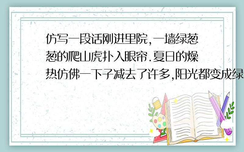 仿写一段话刚进里院,一墙绿葱葱的爬山虎扑入眼帘.夏日的燥热仿佛一下子减去了许多,阳光都变成绿色的,像温柔的小精灵一样在上面跳跃着,闪烁着迷离的光点.40分