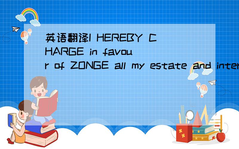 英语翻译I HEREBY CHARGE in favour of ZONGE all my estate and interest in any land and in any other assets ,whether tangible or intangible ,freehold or leasehold ,in which I now have any legal ,or beneficial interest or in which I later acquire an