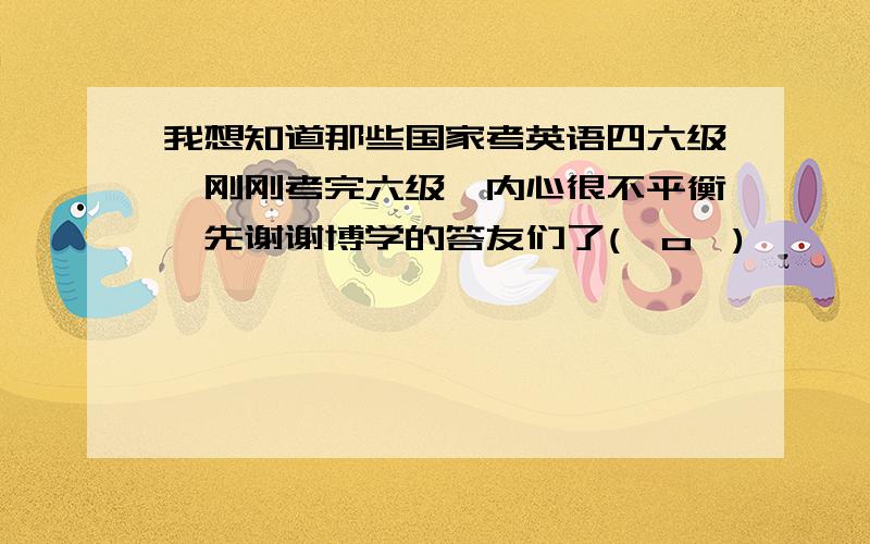 我想知道那些国家考英语四六级,刚刚考完六级,内心很不平衡,先谢谢博学的答友们了(⊙o⊙)