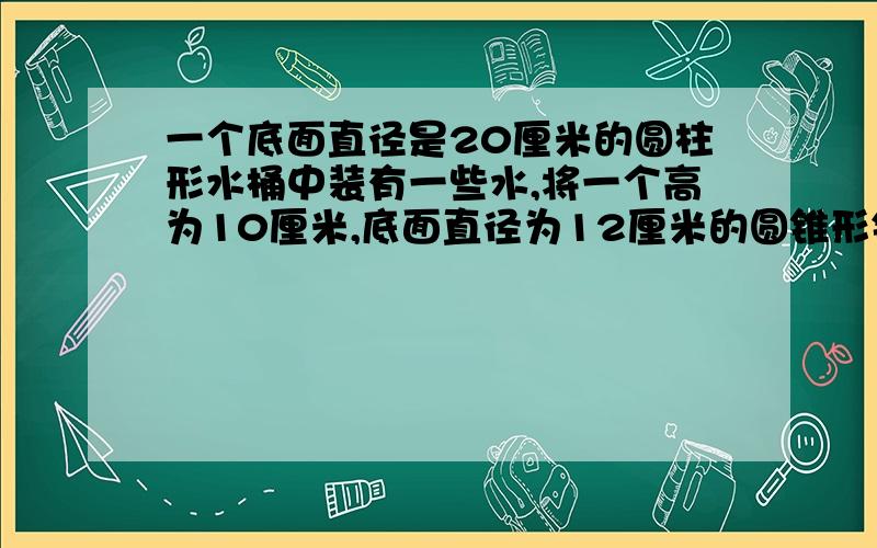 一个底面直径是20厘米的圆柱形水桶中装有一些水,将一个高为10厘米,底面直径为12厘米的圆锥形铅垂完全浸水中,当取出铅垂后,水面下降了几厘米?（列式）