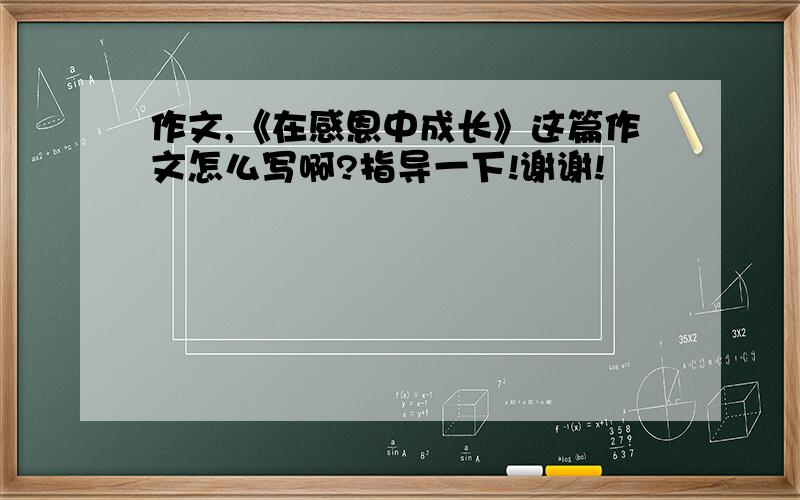 作文,《在感恩中成长》这篇作文怎么写啊?指导一下!谢谢!