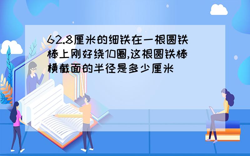 62.8厘米的细铁在一根圆铁棒上刚好绕10圈,这根圆铁棒横截面的半径是多少厘米