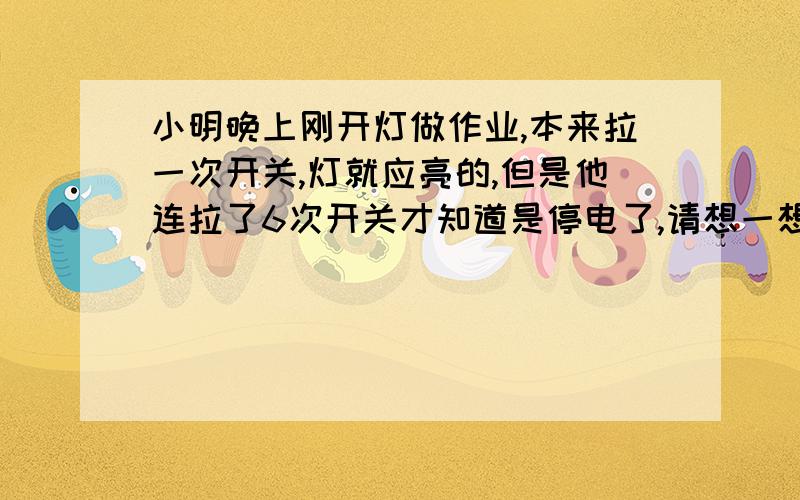 小明晚上刚开灯做作业,本来拉一次开关,灯就应亮的,但是他连拉了6次开关才知道是停电了,请想一想,来电