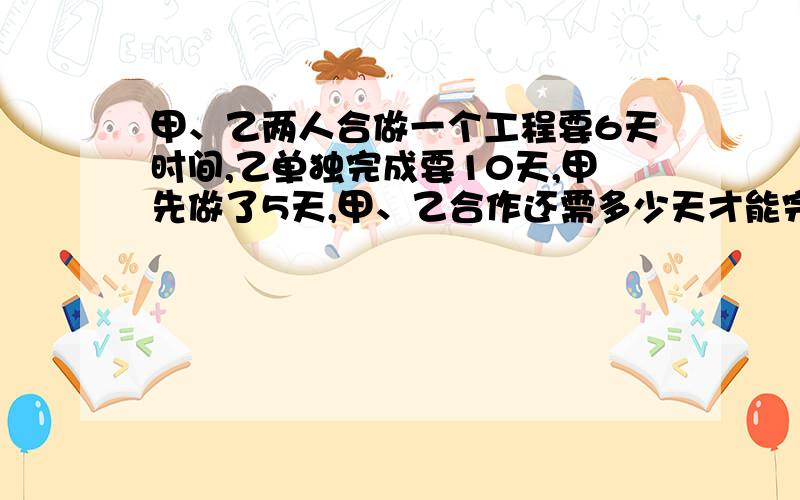 甲、乙两人合做一个工程要6天时间,乙单独完成要10天,甲先做了5天,甲、乙合作还需多少天才能完成?甲、乙两人合做一个工程需要6天时间才能完成,乙单独做需要10天才能完成.甲先做了5天,问