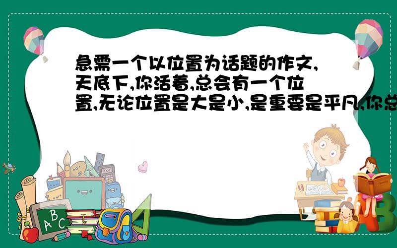 急需一个以位置为话题的作文,天底下,你活着,总会有一个位置,无论位置是大是小,是重要是平凡,你总会有一个位置,你失去社会的位置或是失去爱情的位置,但最终还会剩下一个大自然赋予你