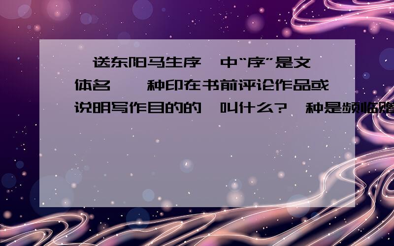 《送东阳马生序》中“序”是文体名,一种印在书前评论作品或说明写作目的的,叫什么?一种是频临赠言性质的文字,叫什么?本文属于————?