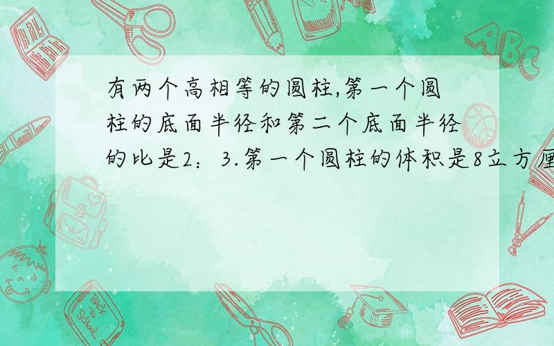 有两个高相等的圆柱,第一个圆柱的底面半径和第二个底面半径的比是2：3.第一个圆柱的体积是8立方厘米,第圆柱的体积是（ ）立方厘米