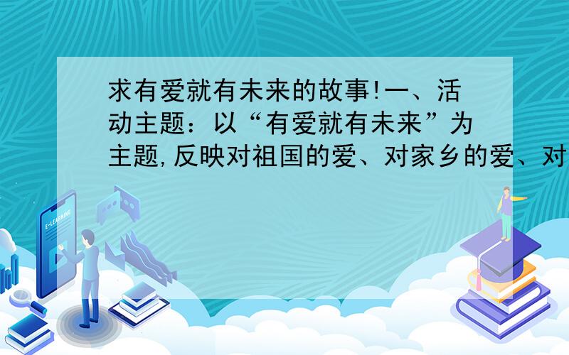 求有爱就有未来的故事!一、活动主题：以“有爱就有未来”为主题,反映对祖国的爱、对家乡的爱、对自然的爱、对亲人的爱等内容,根据此主题进行故事选择、创作、演绎.要参加故事比赛的