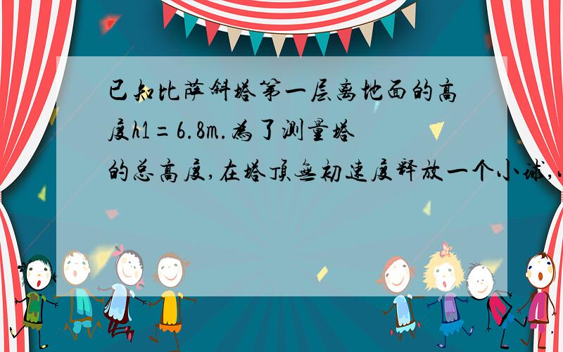 已知比萨斜塔第一层离地面的高度h1=6.8m.为了测量塔的总高度,在塔顶无初速度释放一个小球,小球经过第一层到达地面的时间t1=0.2s,重力加速度g取10m/s^2,不计空气阻力.(1)求斜塔离地面的总高度