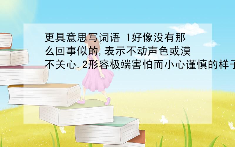 更具意思写词语 1好像没有那么回事似的,表示不动声色或漠不关心.2形容极端害怕而小心谨慎的样子.