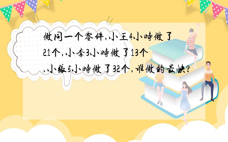 做同一个零件,小王4小时做了21个,小李3小时做了13个,小张5小时做了32个,谁做的最快?