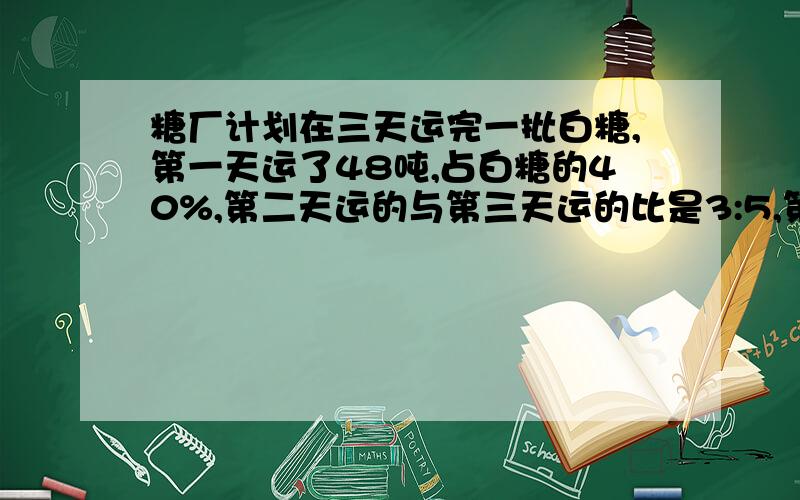 糖厂计划在三天运完一批白糖,第一天运了48吨,占白糖的40%,第二天运的与第三天运的比是3:5,第三天运了