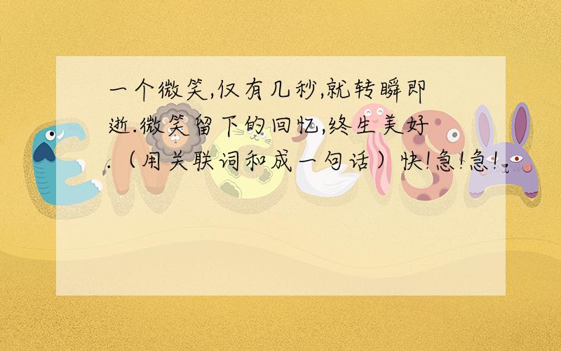 一个微笑,仅有几秒,就转瞬即逝.微笑留下的回忆,终生美好.（用关联词和成一句话）快!急!急!