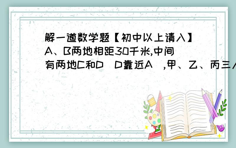 解一道数学题【初中以上请入】A、B两地相距30千米,中间有两地C和D（D靠近A）,甲、乙、丙三人同时从A地到B地,乙骑自行车带甲前往,丙不行,甲、乙到C后,乙步行前去,甲骑车折回接丙,正好在D