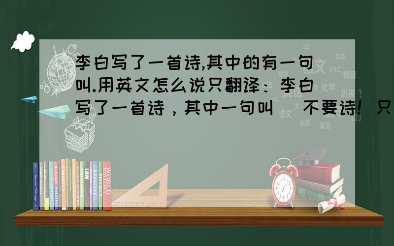 李白写了一首诗,其中的有一句叫.用英文怎么说只翻译：李白写了一首诗，其中一句叫 （不要诗！只翻译前面的!）