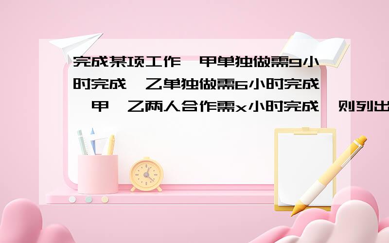 完成某项工作,甲单独做需9小时完成,乙单独做需6小时完成,甲、乙两人合作需x小时完成,则列出等量关系为