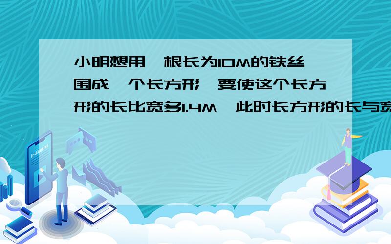 小明想用一根长为10M的铁丝围成一个长方形,要使这个长方形的长比宽多1.4M,此时长方形的长与宽分别是多少