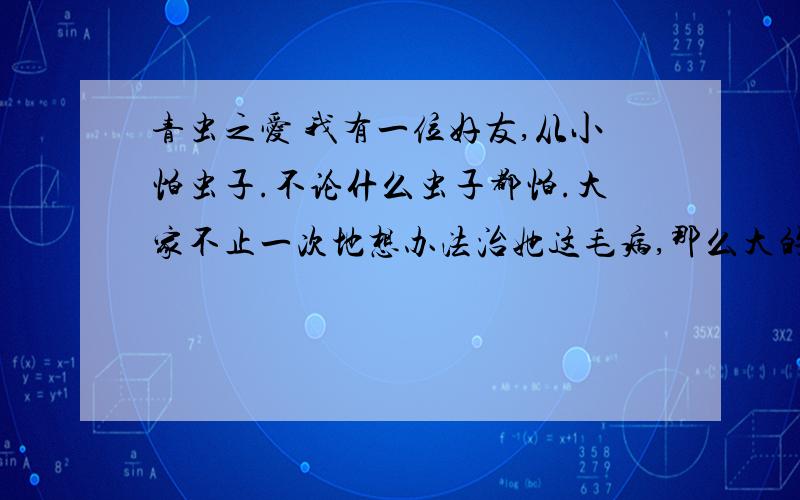 青虫之爱 我有一位好友,从小怕虫子.不论什么虫子都怕.大家不止一次地想办法治她这毛病,那么大的人了,看到一条小小虫子,大呼小叫的,一次,男生把一条青虫偷偷夹在她的书页里.她翻开书,