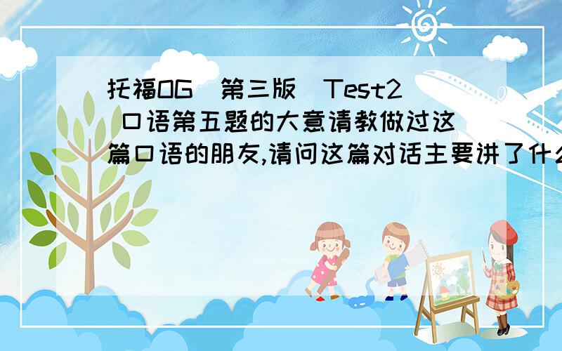 托福OG（第三版）Test2 口语第五题的大意请教做过这篇口语的朋友,请问这篇对话主要讲了什么什么意思?听了好几遍都没有明白.