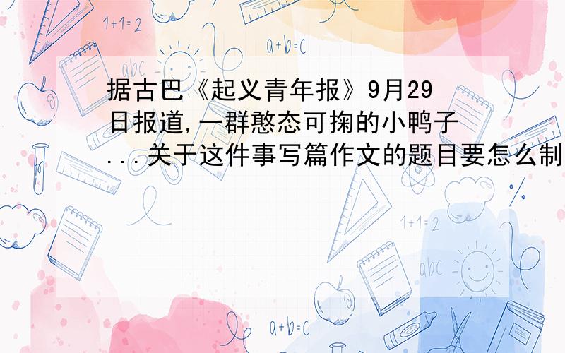 据古巴《起义青年报》9月29日报道,一群憨态可掬的小鸭子...关于这件事写篇作文的题目要怎么制定啊?