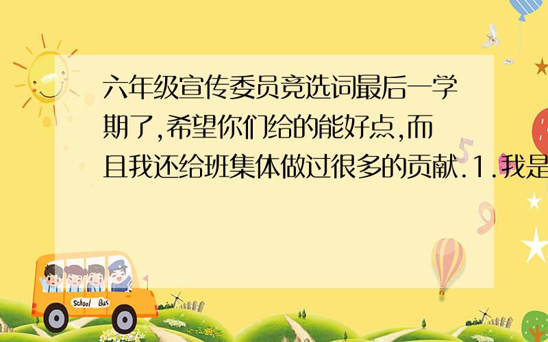 六年级宣传委员竞选词最后一学期了,希望你们给的能好点,而且我还给班集体做过很多的贡献.1.我是谁谁谁2.我要当的是什么3.它的职责是什么4.我能做到什么5.希望大家投我票