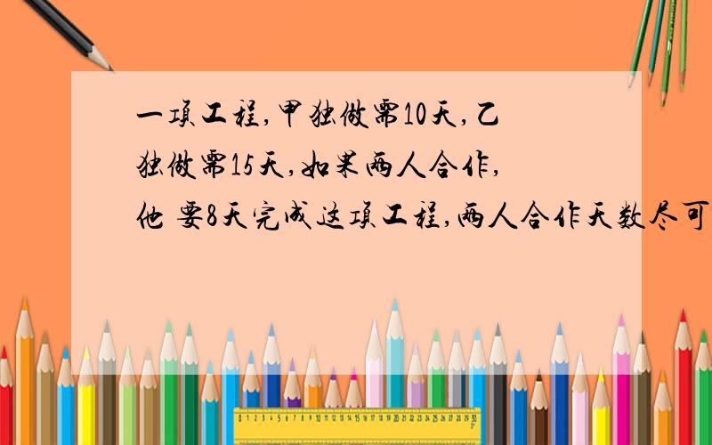 一项工程,甲独做需10天,乙独做需15天,如果两人合作,他 要8天完成这项工程,两人合作天数尽可能少,那解：设这项工程的工作量为30份,甲每天完成3份,乙每天完成2份.   两人合作,共完成   3× 0.8