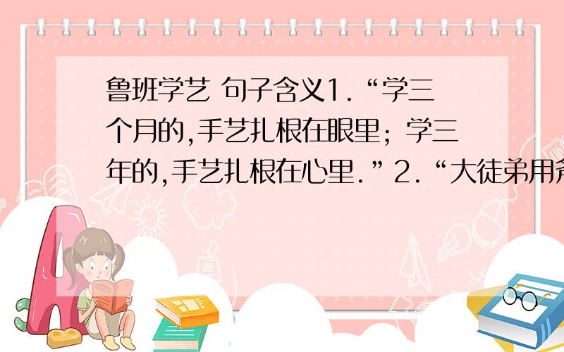 鲁班学艺 句子含义1.“学三个月的,手艺扎根在眼里；学三年的,手艺扎根在心里.”2.“大徒弟用斧子挣下一座金山,二徒弟用斧子在人们心里刻下了一个名字.”