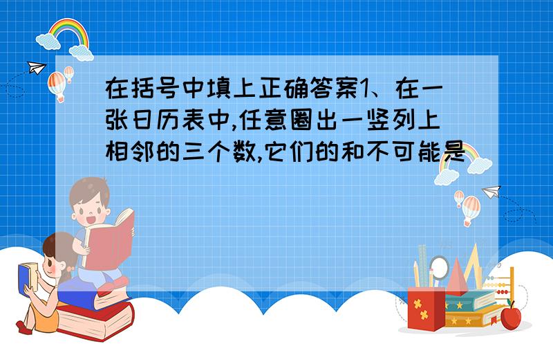 在括号中填上正确答案1、在一张日历表中,任意圈出一竖列上相邻的三个数,它们的和不可能是（ ）（提示：选择60、39、40、57中的一个）.2、甲乙两人长跑,甲的速度是6米/秒,乙的速度是4米/