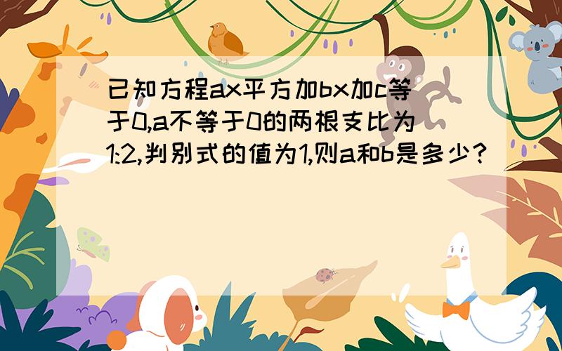 已知方程ax平方加bx加c等于0,a不等于0的两根支比为1:2,判别式的值为1,则a和b是多少?